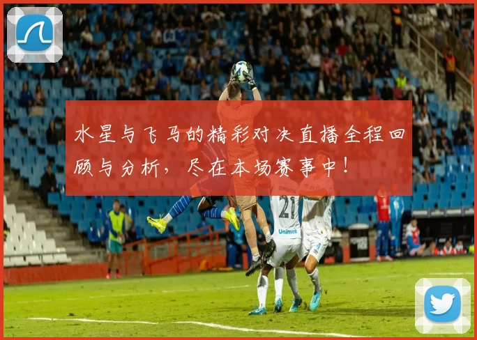 水星与飞马的精彩对决直播全程回顾与分析，尽在本场赛事中！