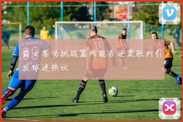 爵士客场挑战篮网能否逆袭胜利引发球迷热议