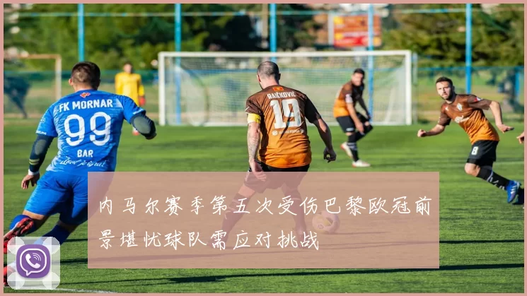 内马尔赛季第五次受伤巴黎欧冠前景堪忧球队需应对挑战