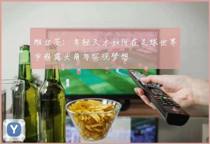 维尔茨：年轻天才如何在足球世界中崭露头角与实现梦想