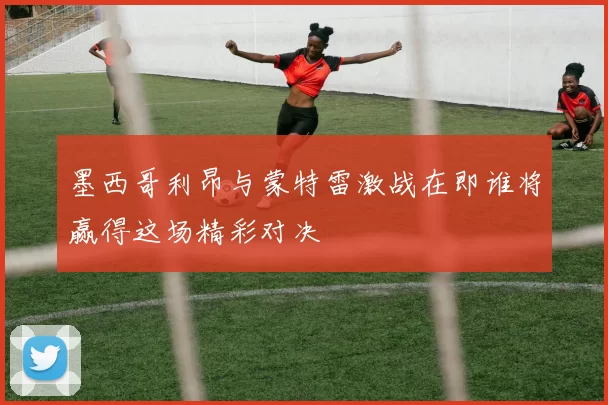 墨西哥利昂与蒙特雷激战在即谁将赢得这场精彩对决