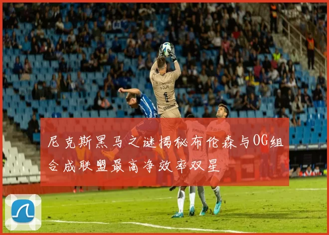 尼克斯黑马之谜揭秘布伦森与OG组合成联盟最高净效率双星