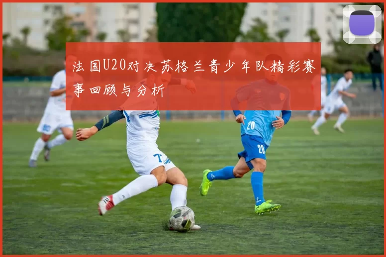 法国U20对决苏格兰青少年队精彩赛事回顾与分析