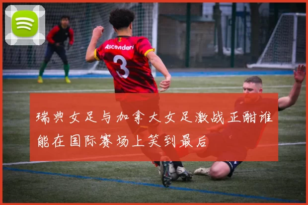 瑞典女足与加拿大女足激战正酣谁能在国际赛场上笑到最后