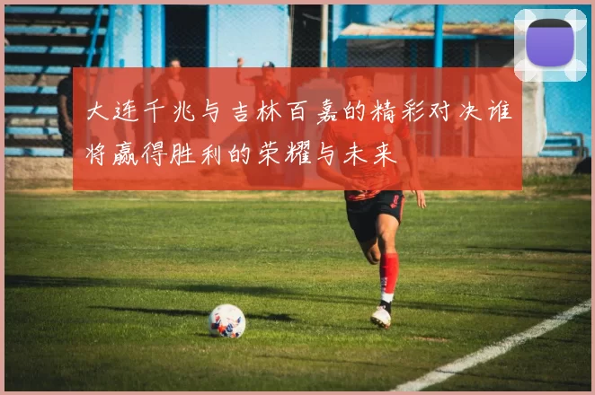 大连千兆与吉林百嘉的精彩对决谁将赢得胜利的荣耀与未来