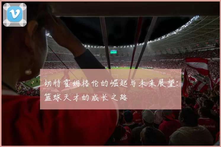 切特霍姆格伦的崛起与未来展望：篮球天才的成长之路
